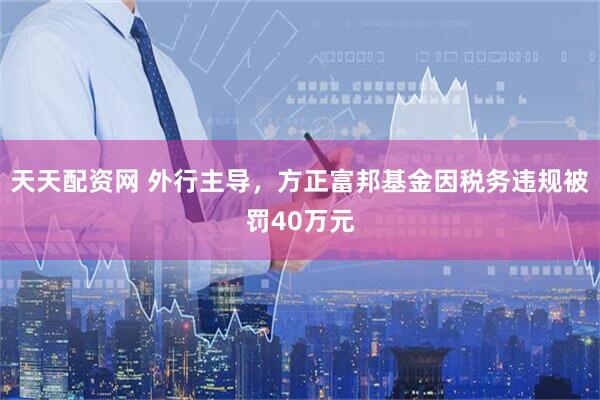 天天配资网 外行主导，方正富邦基金因税务违规被罚40万元