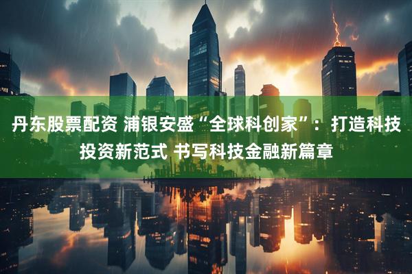 丹东股票配资 浦银安盛“全球科创家”：打造科技投资新范式 书写科技金融新篇章