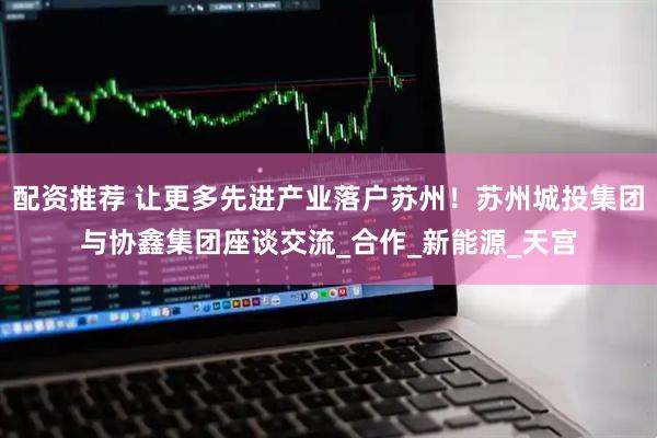 配资推荐 让更多先进产业落户苏州！苏州城投集团与协鑫集团座谈交流_合作_新能源_天宫