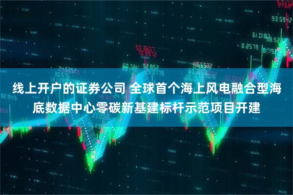 线上开户的证券公司 全球首个海上风电融合型海底数据中心零碳新基建标杆示范项目开建