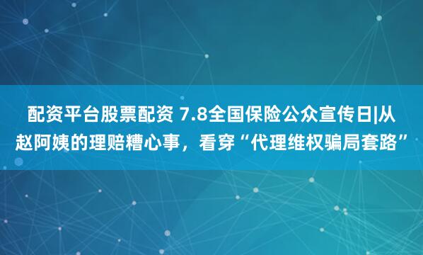配资平台股票配资 7.8全国保险公众宣传日|从赵阿姨的理赔糟心事，看穿“代理维权骗局套路”