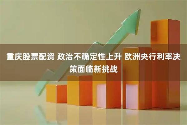 重庆股票配资 政治不确定性上升 欧洲央行利率决策面临新挑战