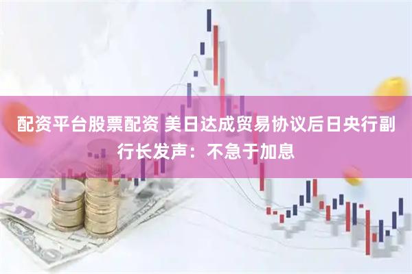 配资平台股票配资 美日达成贸易协议后日央行副行长发声：不急于加息