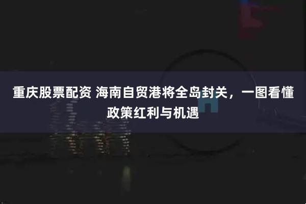 重庆股票配资 海南自贸港将全岛封关，一图看懂政策红利与机遇