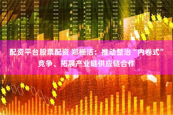 配资平台股票配资 郑栅洁：推动整治“内卷式”竞争、拓展产业链供应链合作