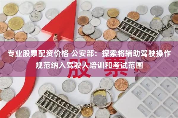 专业股票配资价格 公安部：探索将辅助驾驶操作规范纳入驾驶人培训和考试范围