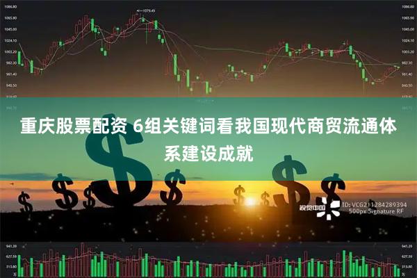 重庆股票配资 6组关键词看我国现代商贸流通体系建设成就