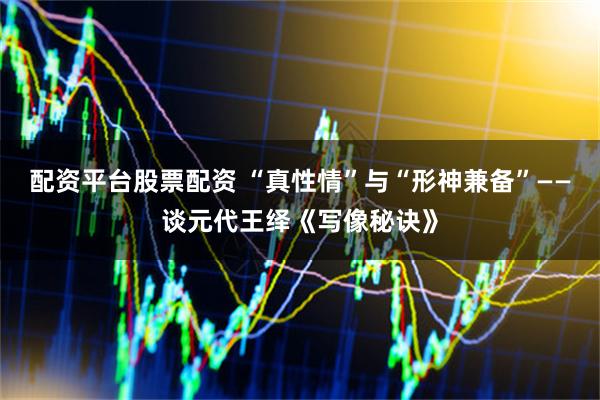 配资平台股票配资 “真性情”与“形神兼备”——谈元代王绎《写像秘诀》