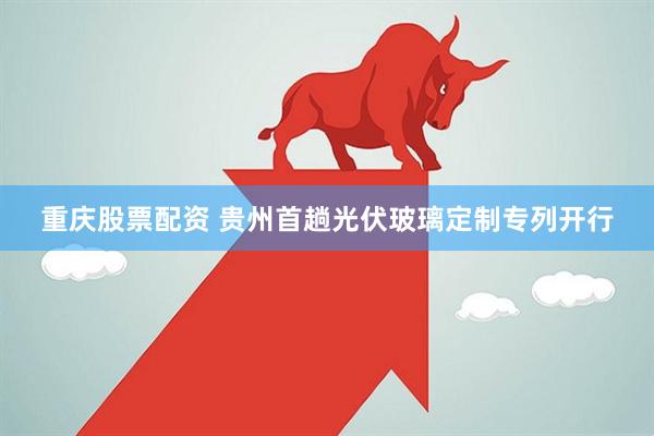 重庆股票配资 贵州首趟光伏玻璃定制专列开行