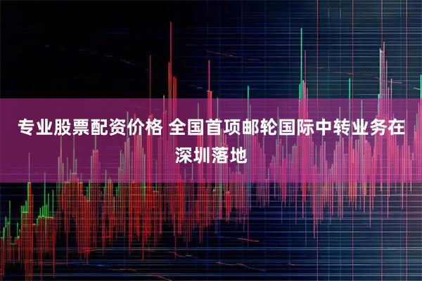 专业股票配资价格 全国首项邮轮国际中转业务在深圳落地