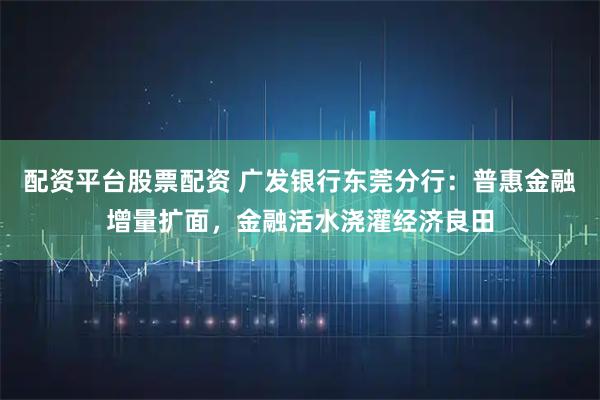 配资平台股票配资 广发银行东莞分行：普惠金融增量扩面，金融活水浇灌经济良田
