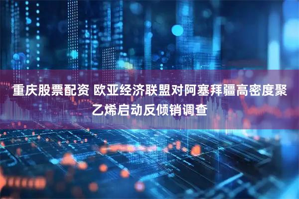 重庆股票配资 欧亚经济联盟对阿塞拜疆高密度聚乙烯启动反倾销调查