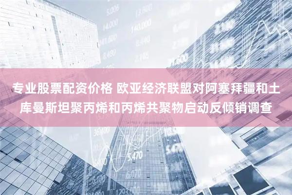 专业股票配资价格 欧亚经济联盟对阿塞拜疆和土库曼斯坦聚丙烯和丙烯共聚物启动反倾销调查