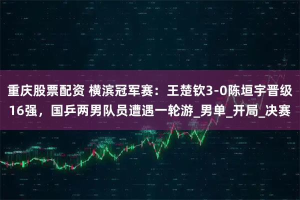 重庆股票配资 横滨冠军赛：王楚钦3-0陈垣宇晋级16强，国乒两男队员遭遇一轮游_男单_开局_决赛