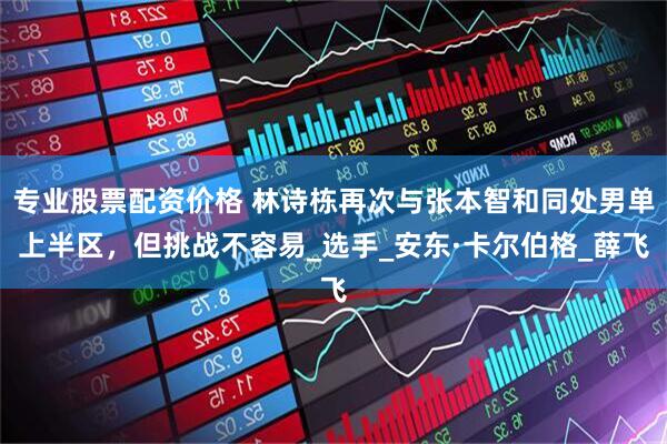 专业股票配资价格 林诗栋再次与张本智和同处男单上半区，但挑战不容易_选手_安东·卡尔伯格_薛飞