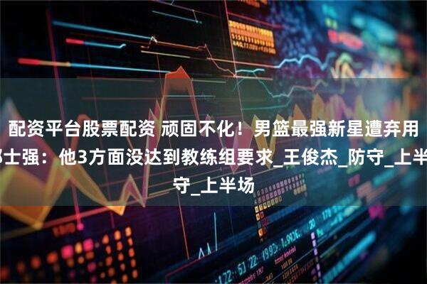 配资平台股票配资 顽固不化！男篮最强新星遭弃用 郭士强：他3方面没达到教练组要求_王俊杰_防守_上半场