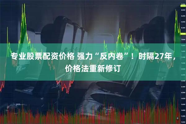 专业股票配资价格 强力“反内卷”！时隔27年，价格法重新修订