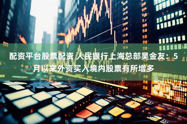 配资平台股票配资 人民银行上海总部吴金友：5月以来外资买入境内股票有所增多