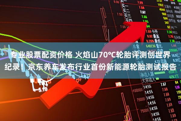 专业股票配资价格 火焰山70℃轮胎评测创世界纪录！京东养车发布行业首份新能源轮胎测试报告