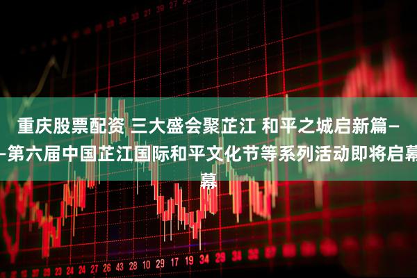 重庆股票配资 三大盛会聚芷江 和平之城启新篇——第六届中国芷江国际和平文化节等系列活动即将启幕