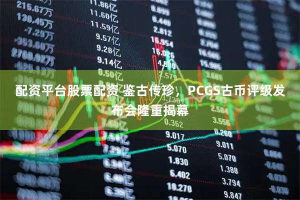 配资平台股票配资 鉴古传珍，PCGS古币评级发布会隆重揭幕