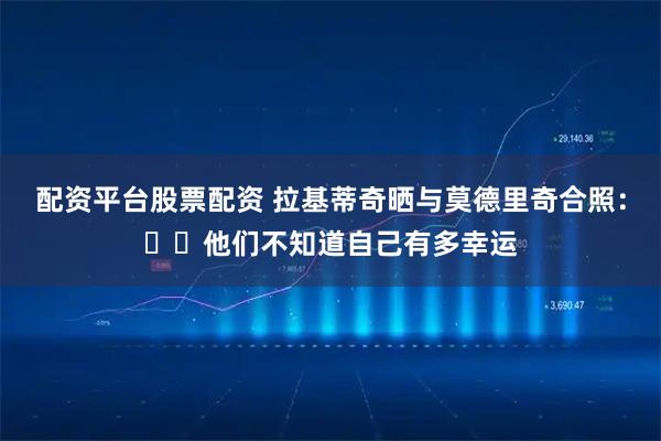 配资平台股票配资 拉基蒂奇晒与莫德里奇合照：❤️他们不知道自己有多幸运