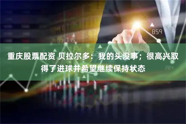 重庆股票配资 贝拉尔多：我的头没事；很高兴取得了进球并希望继续保持状态