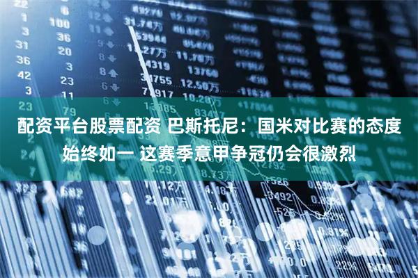 配资平台股票配资 巴斯托尼：国米对比赛的态度始终如一 这赛季意甲争冠仍会很激烈