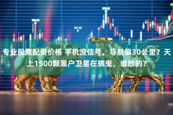 专业股票配资价格 手机没信号,导航偏30公里?天上1500颗黑户卫星在搞鬼,谁放的?